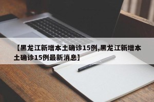 【黑龙江新增本土确诊15例,黑龙江新增本土确诊15例最新消息】