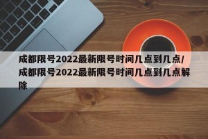 成都限号2022最新限号时间几点到几点/成都限号2022最新限号时间几点到几点解除