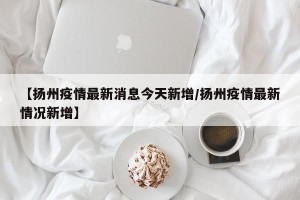 【扬州疫情最新消息今天新增/扬州疫情最新情况新增】