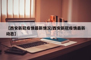 【西安新冠疫情最新情况/西安新冠疫情最新动态】