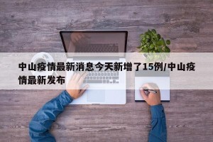 中山疫情最新消息今天新增了15例/中山疫情最新发布