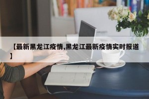 【最新黑龙江疫情,黑龙江最新疫情实时报道】