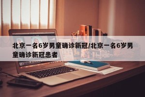 北京一名6岁男童确诊新冠/北京一名6岁男童确诊新冠患者