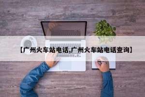 【广州火车站电话,广州火车站电话查询】