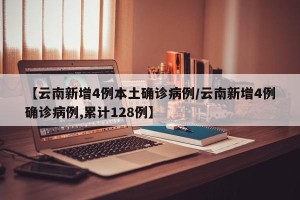 【云南新增4例本土确诊病例/云南新增4例确诊病例,累计128例】