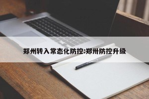 郑州转入常态化防控:郑卅防控升级