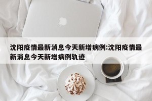 沈阳疫情最新消息今天新增病例:沈阳疫情最新消息今天新增病例轨迹