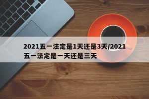 2021五一法定是1天还是3天/2021五一法定是一天还是三天