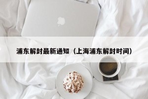 浦东解封最新通知（上海浦东解封时间）