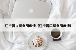 辽宁营口鲅鱼圈疫情（辽宁营囗鲅鱼圈疫情）