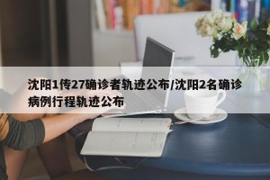 沈阳1传27确诊者轨迹公布/沈阳2名确诊病例行程轨迹公布
