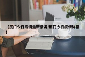 【厦门今日疫情最新情况/厦门今日疫情详情】