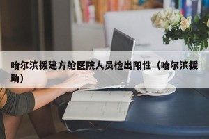 哈尔滨援建方舱医院人员检出阳性（哈尔滨援助）