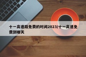 十一高速路免费的时间2023/十一高速免费到哪天