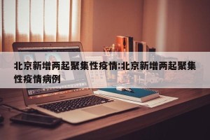 北京新增两起聚集性疫情:北京新增两起聚集性疫情病例