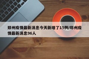 郑州疫情最新消息今天新增了15例/郑州疫情最新消息96人