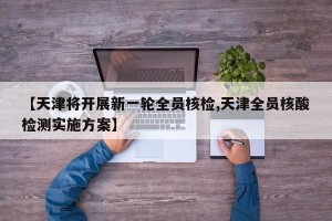 【天津将开展新一轮全员核检,天津全员核酸检测实施方案】