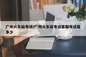 广州火车站电话/广州火车站电话客服电话是多少