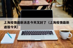 上海疫情最新消息今天又封了（上海疫情最新通报今天）