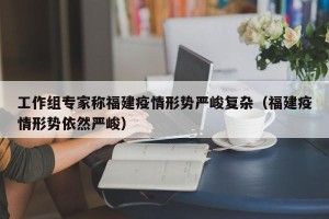工作组专家称福建疫情形势严峻复杂（福建疫情形势依然严峻）