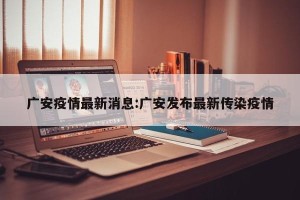 广安疫情最新消息:广安发布最新传染疫情