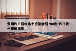贵州昨日新增本土感染者超700例/昨日贵州新增病例