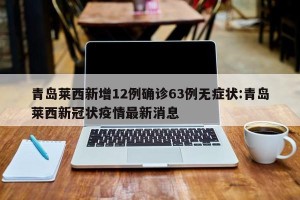 青岛莱西新增12例确诊63例无症状:青岛莱西新冠状疫情最新消息