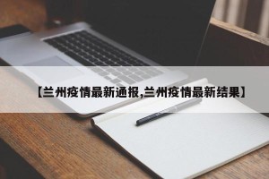 【兰州疫情最新通报,兰州疫情最新结果】