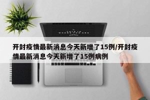 开封疫情最新消息今天新增了15例/开封疫情最新消息今天新增了15例病例