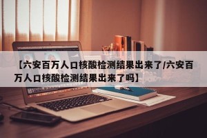 【六安百万人口核酸检测结果出来了/六安百万人口核酸检测结果出来了吗】