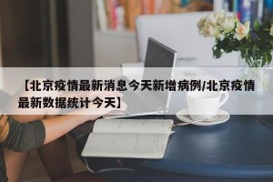 【北京疫情最新消息今天新增病例/北京疫情最新数据统计今天】