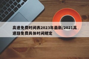 高速免费时间表2023年最新/2021高速路免费具体时间规定