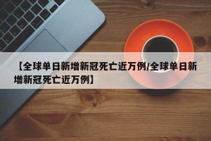 【全球单日新增新冠死亡近万例/全球单日新增新冠死亡近万例】