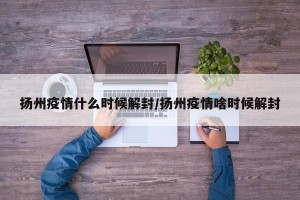 扬州疫情什么时候解封/扬州疫情啥时候解封