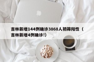 吉林新增144例确诊3868人初筛阳性（吉林新增4例确诊!）