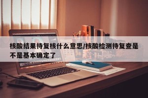 核酸结果待复核什么意思/核酸检测待复查是不是基本确定了