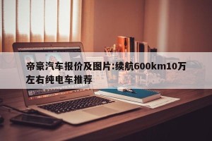 帝豪汽车报价及图片:续航600km10万左右纯电车推荐