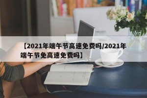 【2021年端午节高速免费吗/2021年端午节免高速免费吗】