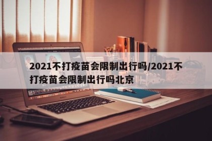 2021不打疫苗会限制出行吗/2021不打疫苗会限制出行吗北京
