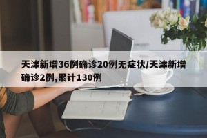 天津新增36例确诊20例无症状/天津新增确诊2例,累计130例