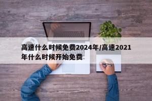 高速什么时候免费2024年/高速2021年什么时候开始免费