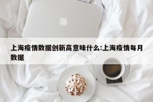 上海疫情数据创新高意味什么:上海疫情每月数据