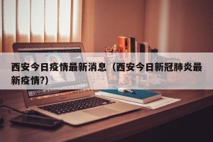 西安今日疫情最新消息（西安今日新冠肺炎最新疫情?）