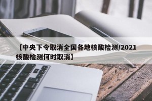 【中央下令取消全国各地核酸检测/2021核酸检测何时取消】