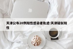 天津公布20例阳性感染者轨迹:天津疑似阳性