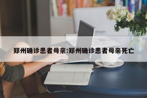 郑州确诊患者母亲:郑州确诊患者母亲死亡