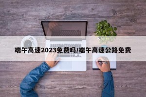 端午高速2023免费吗/端午高速公路免费