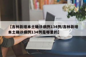 【吉林新增本土确诊病例134例/吉林新增本土确诊病例134例是哪里的】