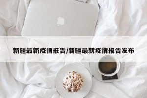 新疆最新疫情报告/新疆最新疫情报告发布
