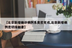 【北京新增确诊病例系奥密克戎,北京新增病例密切接触者】